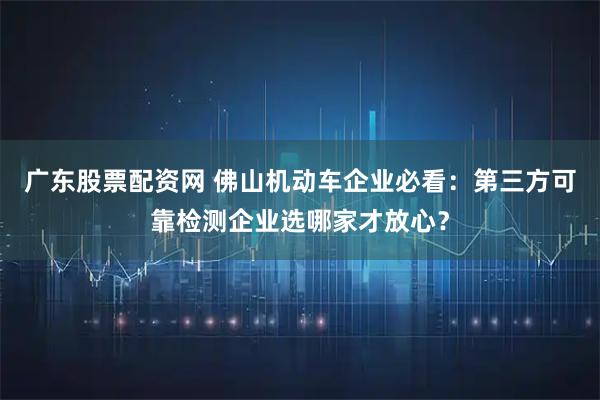 广东股票配资网 佛山机动车企业必看：第三方可靠检测企业选哪家才放心？
