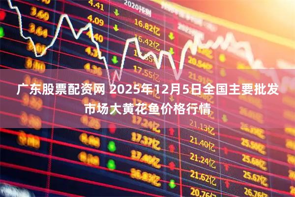 广东股票配资网 2025年12月5日全国主要批发市场大黄花鱼价格行情
