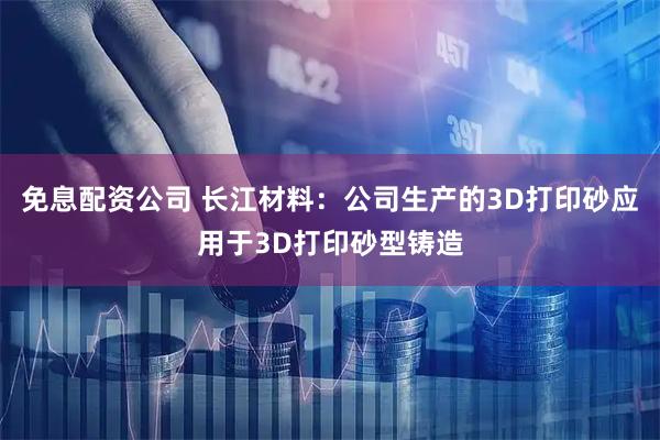 免息配资公司 长江材料：公司生产的3D打印砂应用于3D打印砂型铸造