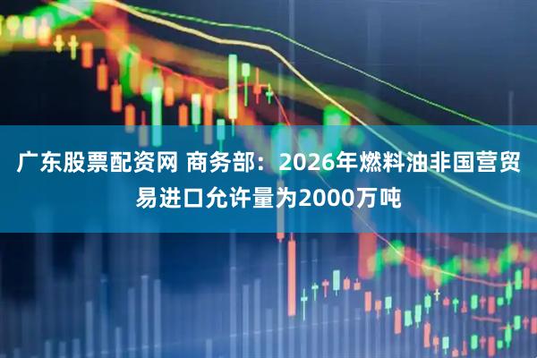 广东股票配资网 商务部：2026年燃料油非国营贸易进口允许量为2000万吨
