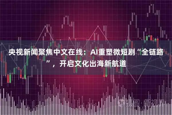 央视新闻聚焦中文在线:AI重塑微短剧“全链路”,开启文化出海新航道