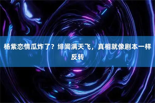 杨紫恋情瓜炸了？绯闻满天飞，真相就像剧本一样反转