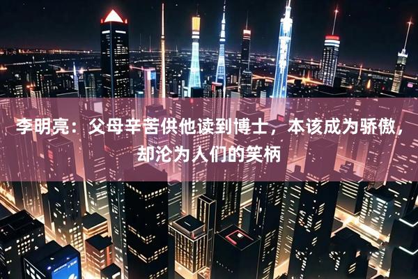李明亮：父母辛苦供他读到博士，本该成为骄傲，却沦为人们的笑柄
