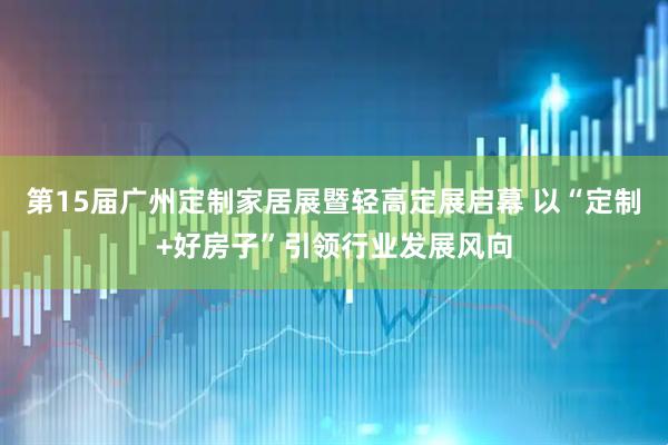 第15届广州定制家居展暨轻高定展启幕 以“定制+好房子”引领行业发展风向