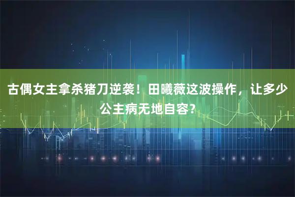 古偶女主拿杀猪刀逆袭！田曦薇这波操作，让多少公主病无地自容？