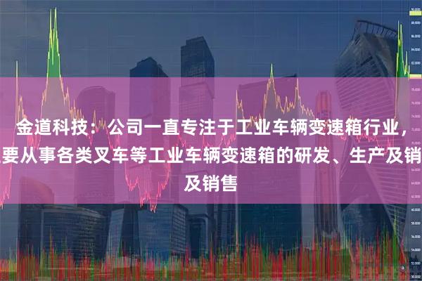 金道科技：公司一直专注于工业车辆变速箱行业，主要从事各类叉车等工业车辆变速箱的研发、生产及销售