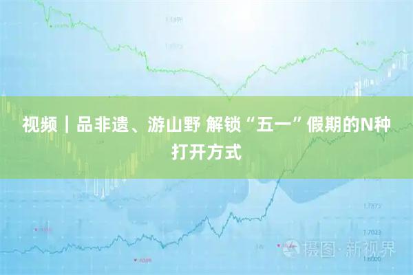 视频｜品非遗、游山野 解锁“五一”假期的N种打开方式